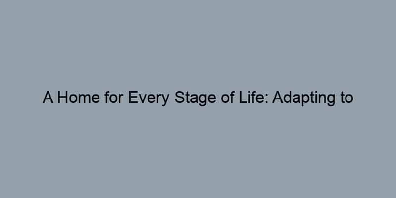 A Home for Every Stage of Life: Adapting to Changing Needs