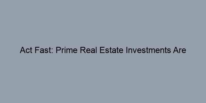 Act Fast: Prime Real Estate Investments Are Disappearing Quickly