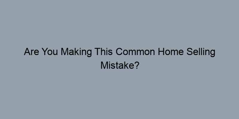 Are You Making This Common Home Selling Mistake?