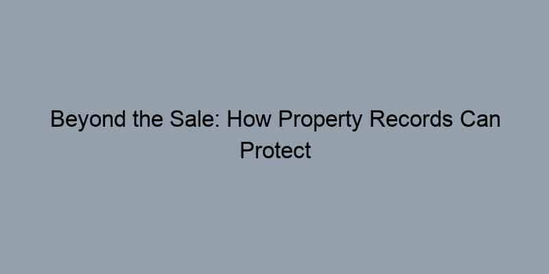Beyond the Sale: How Property Records Can Protect Your Investment and Peace of Mind