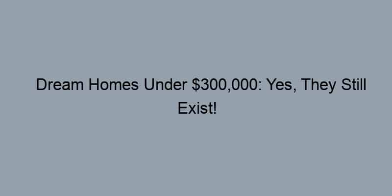 Dream Homes Under $300,000: Yes, They Still Exist!