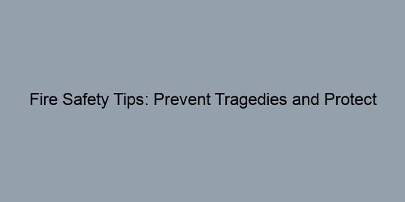 Fire Safety Tips: Prevent Tragedies and Protect Your Home