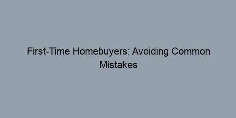 First-Time Homebuyers: Avoiding Common Mistakes