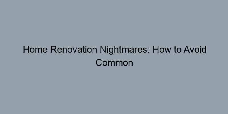 Home Renovation Nightmares: How to Avoid Common Pitfalls