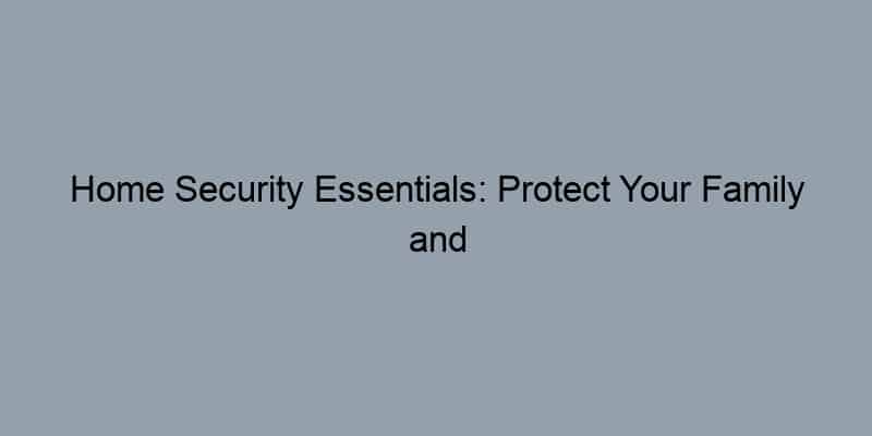 Home Security Essentials: Protect Your Family and Property