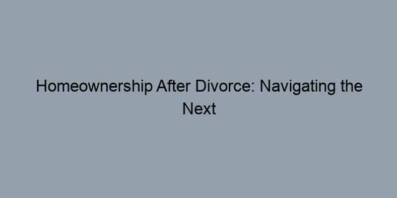 Homeownership After Divorce: Navigating the Next Chapter