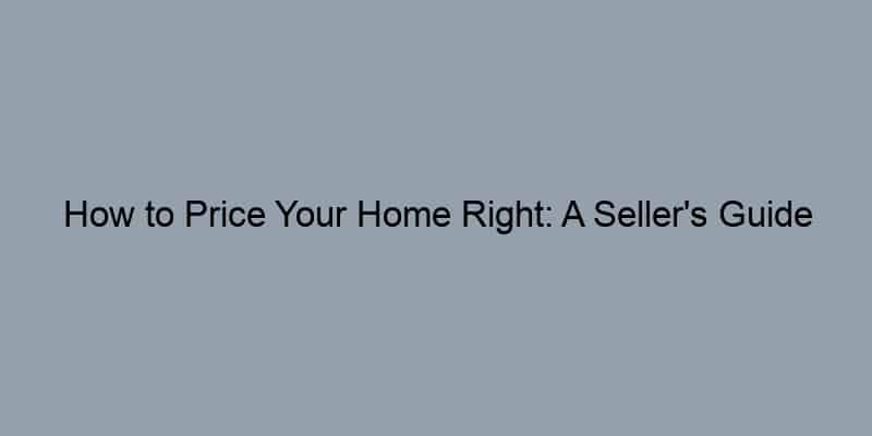 How to Price Your Home Right: A Seller's Guide