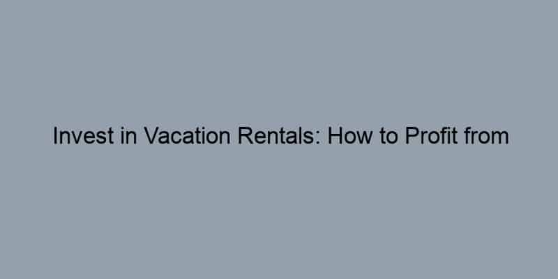 Invest in Vacation Rentals: How to Profit from the Travel Boom