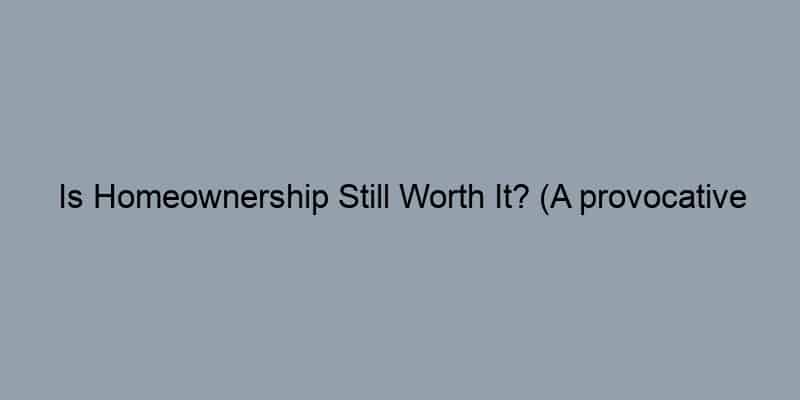 Is Homeownership Still Worth It? (A provocative question)