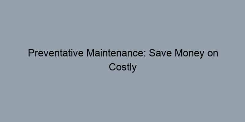 Preventative Maintenance: Save Money on Costly Home Repairs