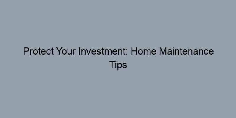 Protect Your Investment: Home Maintenance Tips
