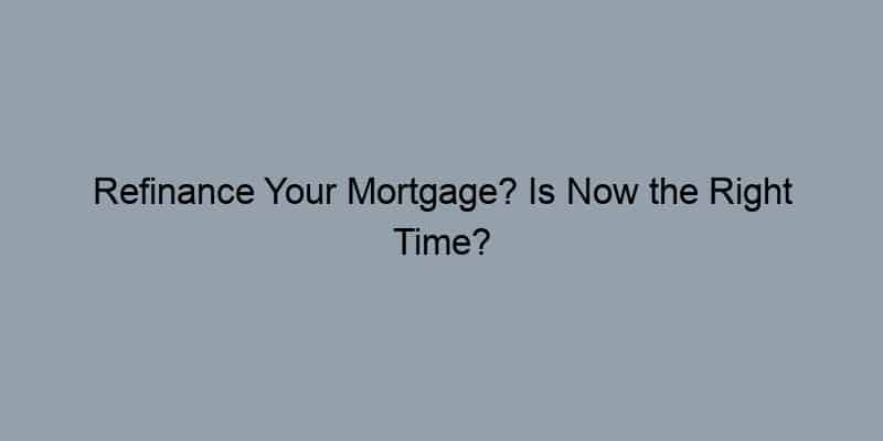 Refinance Your Mortgage? Is Now the Right Time?