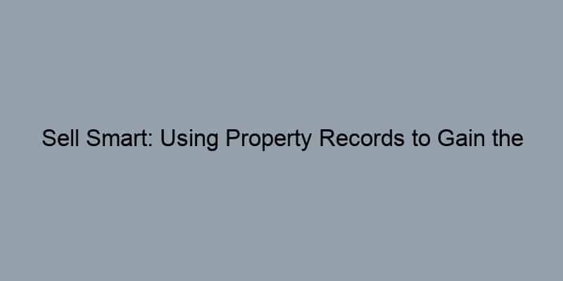 Sell Smart: Using Property Records to Gain the Upper Hand in Home Selling