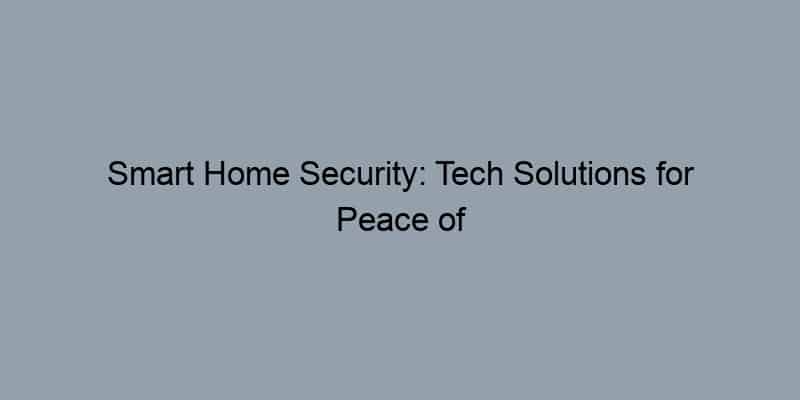 Smart Home Security: Tech Solutions for Peace of Mind