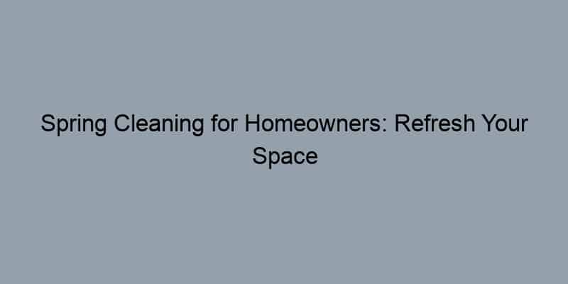 Spring Cleaning for Homeowners: Refresh Your Space