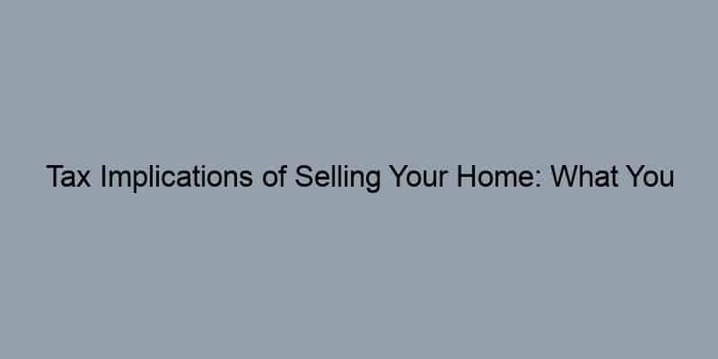 Tax Implications of Selling Your Home: What You Need to Know