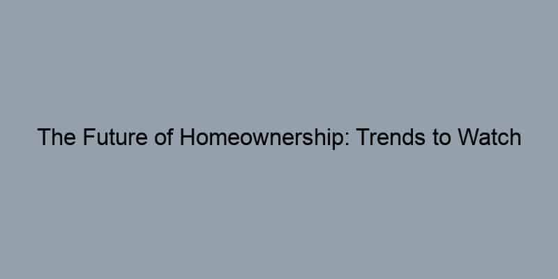 The Future of Homeownership: Trends to Watch