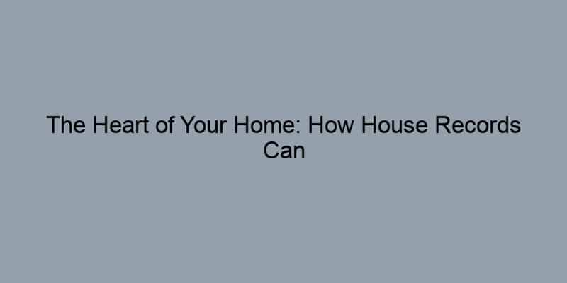 The Heart of Your Home: How House Records Can Enhance Your Property Investment