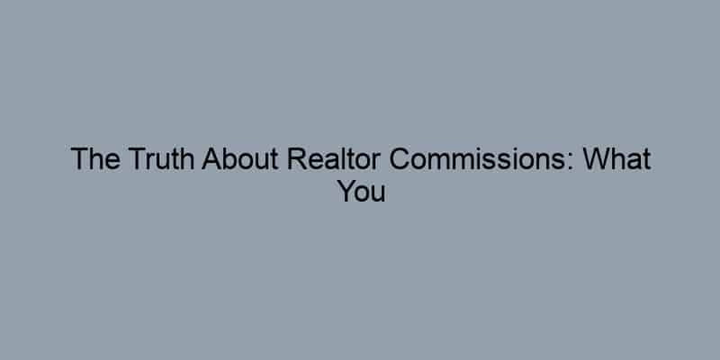 The Truth About Realtor Commissions: What You Need to Know