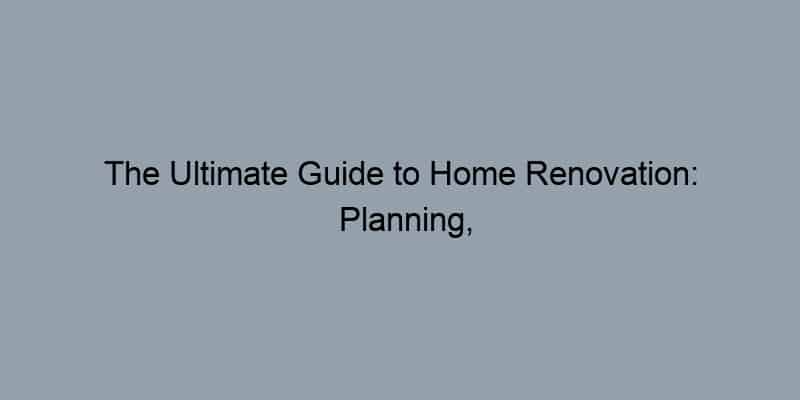 The Ultimate Guide to Home Renovation: Planning, Budgeting, and Execution