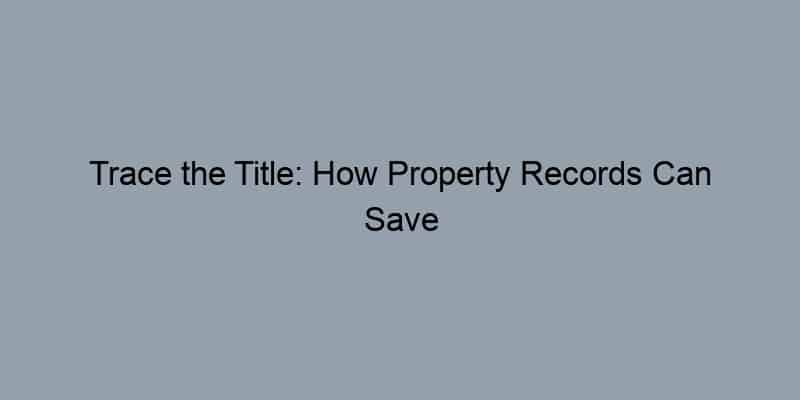 Trace the Title: How Property Records Can Save You Time, Money, and Heartache in Real Estate