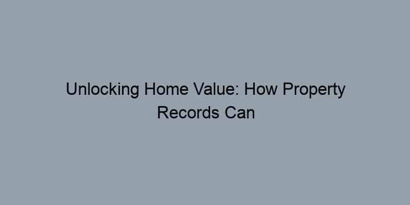 Unlocking Home Value: How Property Records Can Boost Your Selling Strategy