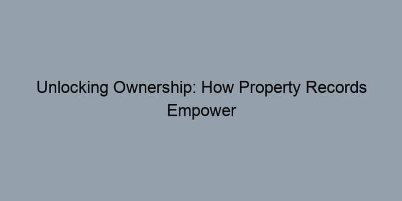 Unlocking Ownership: How Property Records Empower Your Real Estate Decisions