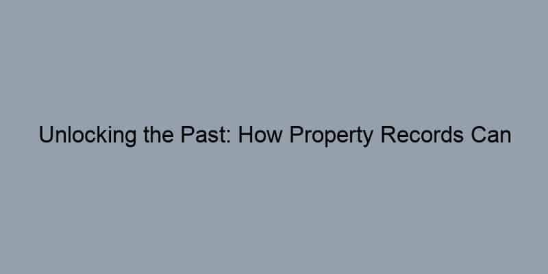 Unlocking the Past: How Property Records Can Reveal Your Home’s Hidden Value