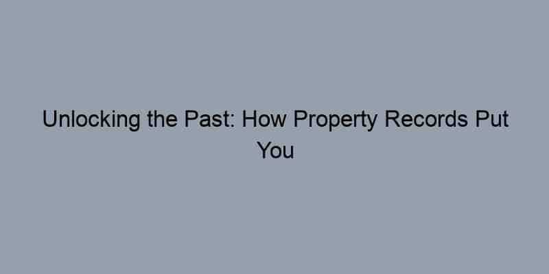 Unlocking the Past: How Property Records Put You in Touch with Your Home’s Story