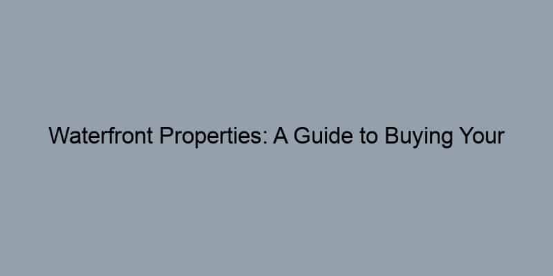 Waterfront Properties: A Guide to Buying Your Dream Home by the Sea