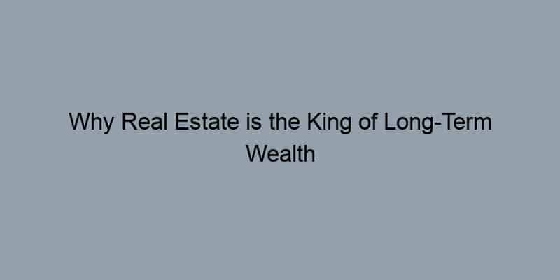 Why Real Estate is the King of Long-Term Wealth Building