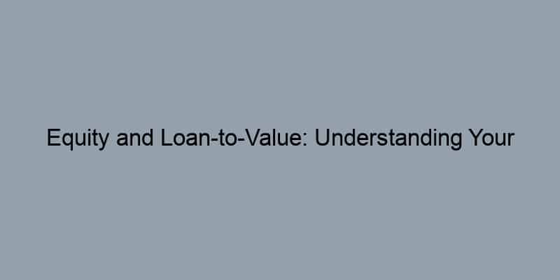 Equity and Loan-to-Value: Understanding Your Home’s Financial Standing