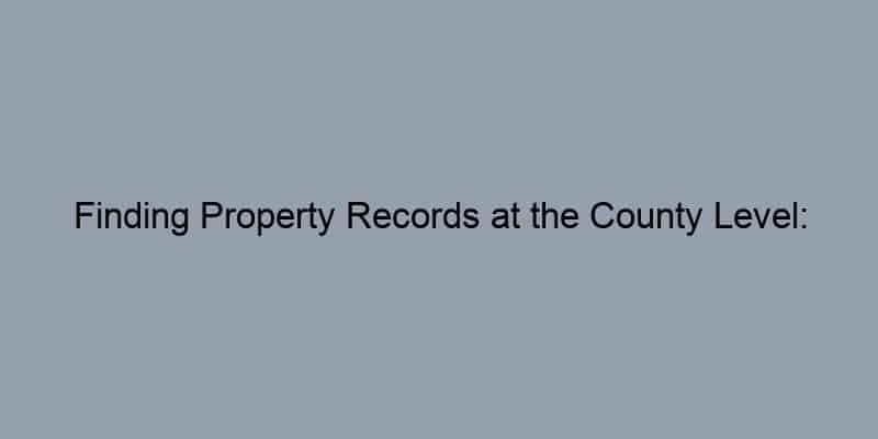 Finding Property Records at the County Level: Tips for Success