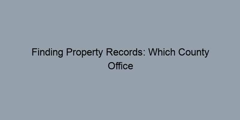 Finding Property Records: Which County Office Should You Visit?