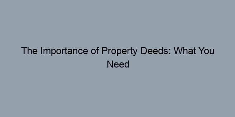 The Importance of Property Deeds: What You Need to Know