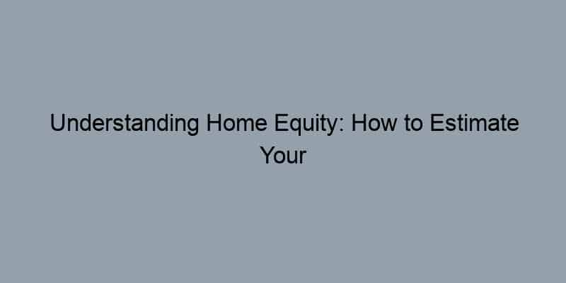 Understanding Home Equity: How to Estimate Your Home’s Value Accurately