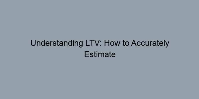 Understanding LTV: How to Accurately Estimate Your Home’s Value