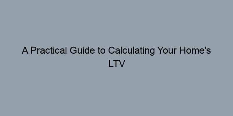 A Practical Guide to Calculating Your Home’s LTV Ratio