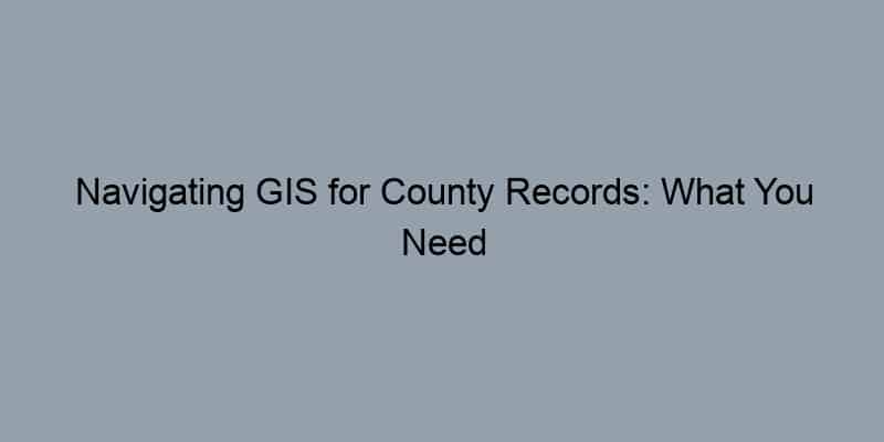 Navigating GIS for County Records: What You Need to Know