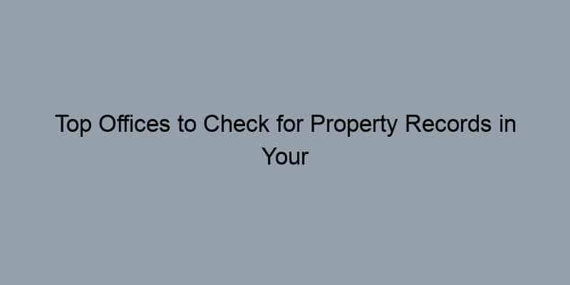 Top Offices to Check for Property Records in Your County