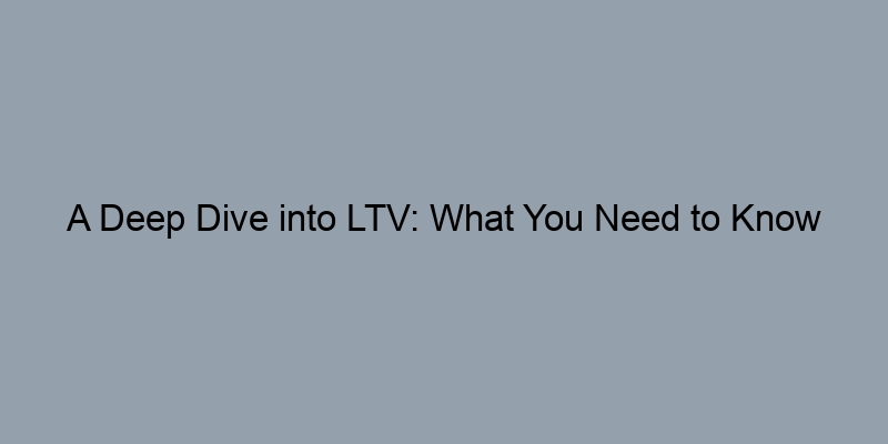 A Deep Dive into LTV: What You Need to Know A Deep Dive into LTV: What You Need to Know