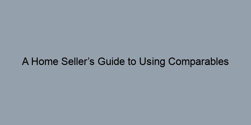 A Home Seller’s Guide to Using Comparables Effectively