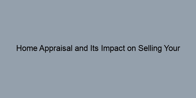 Home Appraisal and Its Impact on Selling Your Property Home Appraisal and Its Impact on Selling Your Property