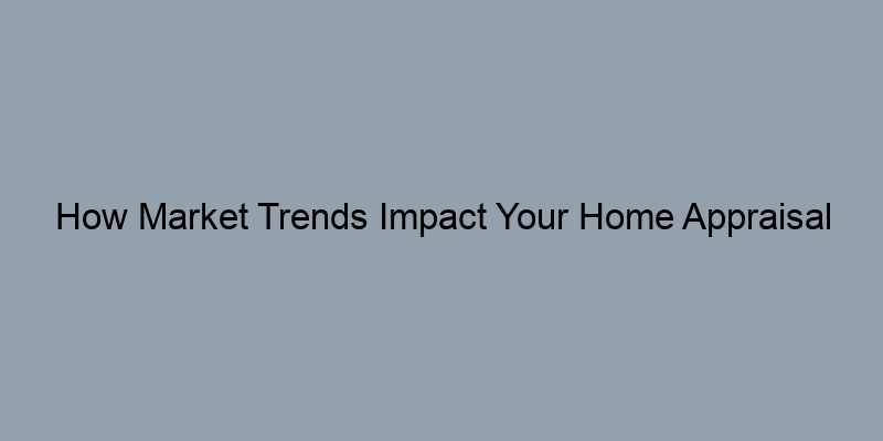 How Market Trends Impact Your Home Appraisal