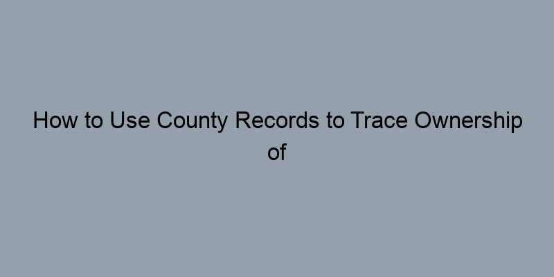 How to Use County Records to Trace Ownership of Any Property
