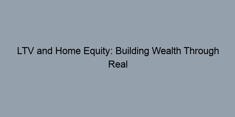 LTV and Home Equity: Building Wealth Through Real Estate