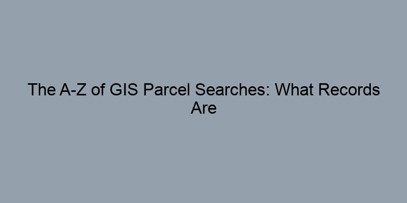 The A-Z of GIS Parcel Searches: What Records Are Available and Where