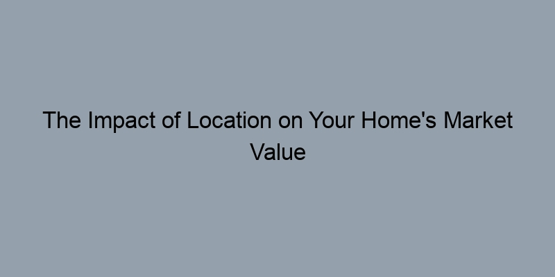 The Impact of Location on Your Home's Market Value The Impact of Location on Your Home's Market Value