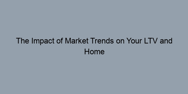 The Impact of Market Trends on Your LTV and Home Value