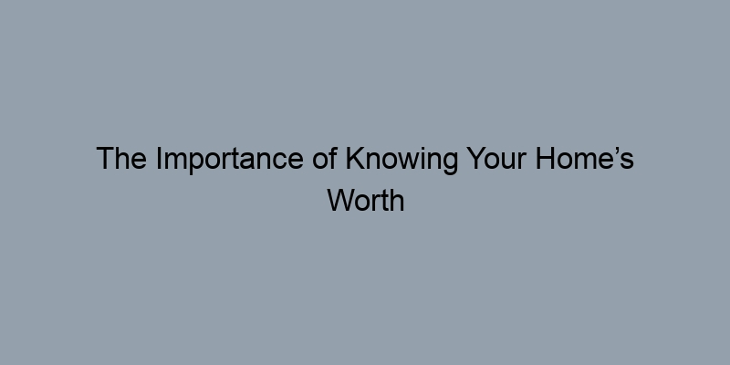 The Importance of Knowing Your Home’s Worth Before Selling The Importance of Knowing Your Home’s Worth Before Selling